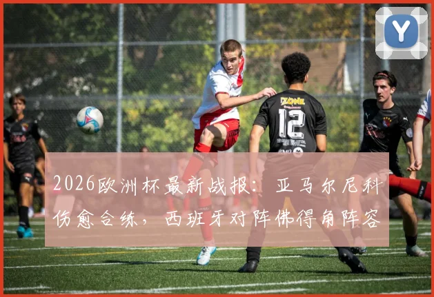 2026欧洲杯最新战报：亚马尔尼科伤愈合练，西班牙对阵佛得角阵容悬念揭晓