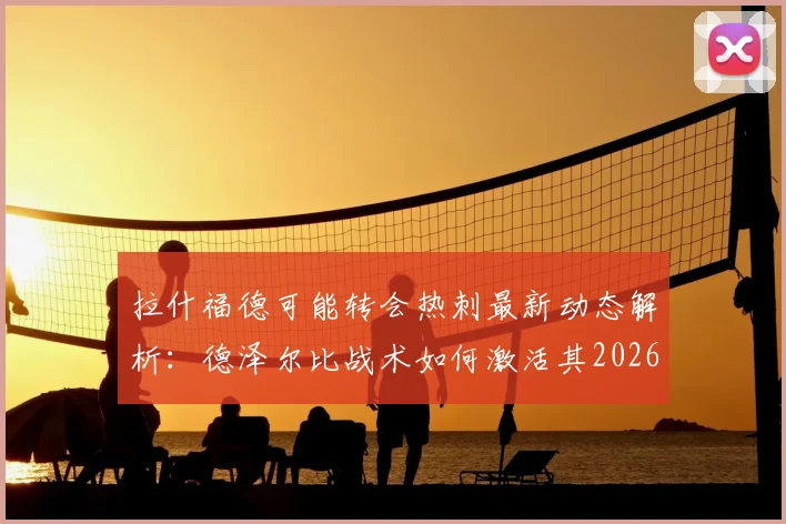 拉什福德可能转会热刺最新动态解析:德泽尔比战术如何激活其2026年最佳状态?
