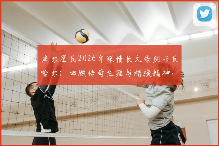库尔图瓦2026年深情长文告别卡瓦哈尔：回顾传奇生涯与楷模精神，附队友评价与未来影响分析