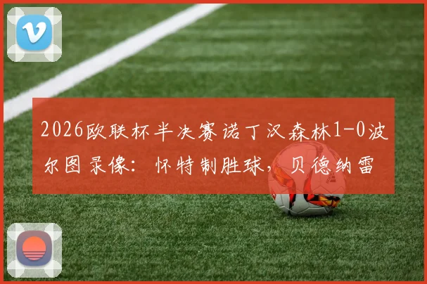 2026欧联杯半决赛诺丁汉森林1-0波尔图录像：怀特制胜球，贝德纳雷克红牌引争议，晋级决赛形势解析