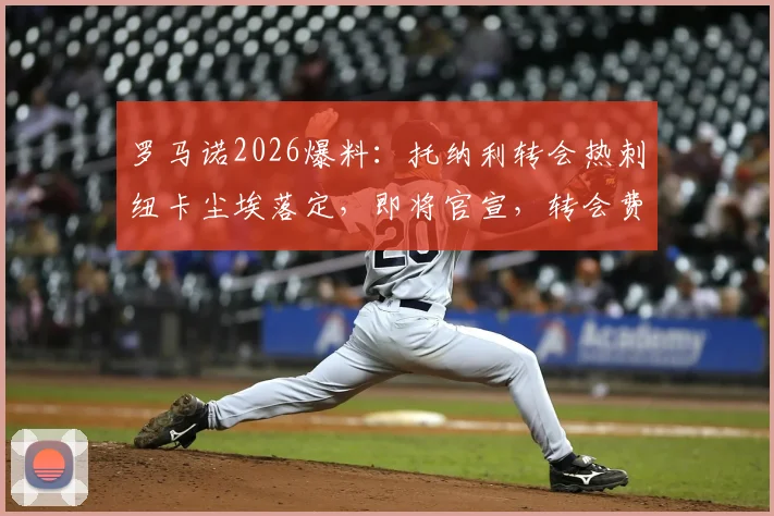 罗马诺2026爆料:托纳利转会热刺纽卡尘埃落定,即将官宣,转会费与合同细节一文看懂