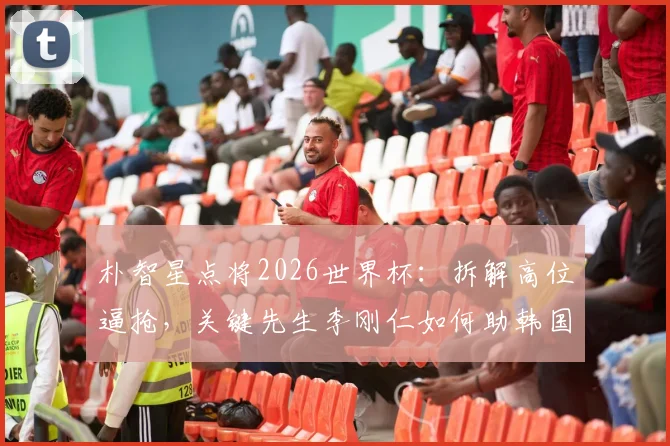 朴智星点将2026世界杯:拆解高位逼抢,关键先生李刚仁如何助韩国队力克墨西哥