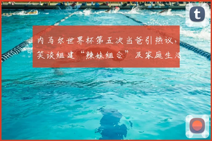 内马尔世界杯第五次当爸引热议，笑谈组建“辣妹组合”及家庭生活内幕