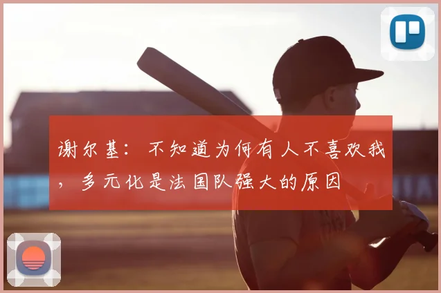 谢尔基:不知道为何有人不喜欢我,多元化是法国队强大的原因