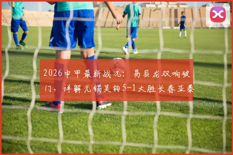 2026中甲最新战况:易县龙双响破门,详解无锡吴钩5-1大胜长春亚泰全场比赛过程