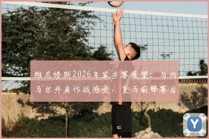 维尼修斯2026年家乡赛展望:与内马尔并肩作战感受,皇马前锋赛后真情流露