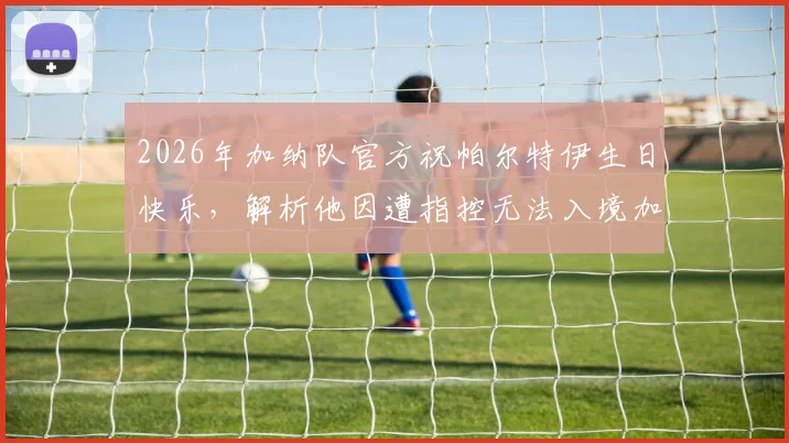 2026年加纳队官方祝帕尔特伊生日快乐，解析他因遭指控无法入境加拿大的原因及对国家队影响