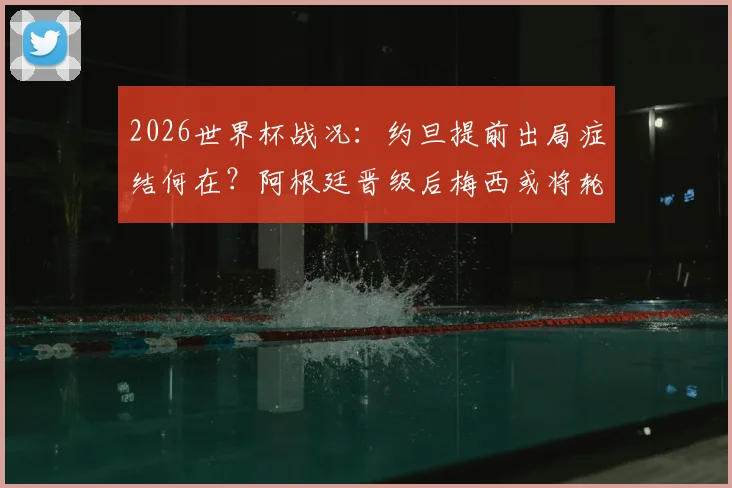 2026世界杯战况:约旦提前出局症结何在?阿根廷晋级后梅西或将轮休,战术影响全解析