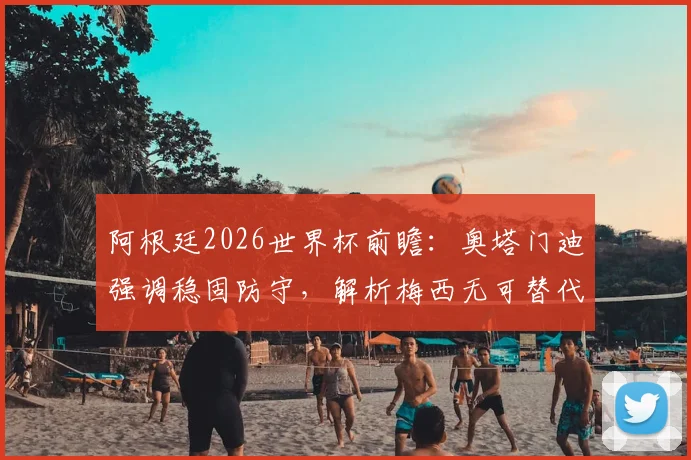 阿根廷2026世界杯前瞻:奥塔门迪强调稳固防守,解析梅西无可替代的领导力与战术价值