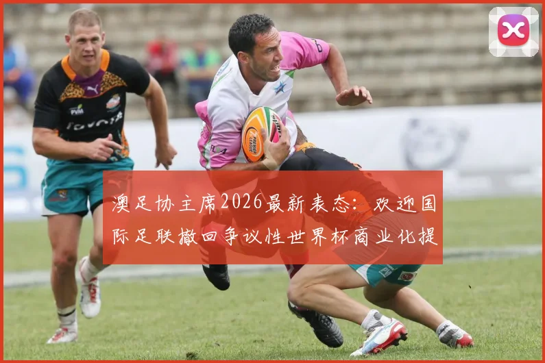 澳足协主席2026最新表态：欢迎国际足联撤回争议性世界杯商业化提案，足球纯粹性终获捍卫