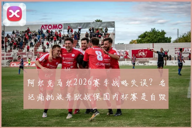 阿尔克马尔2026赛季战略失误？名记痛批放弃欧战保国内杯赛是自毁前程之举