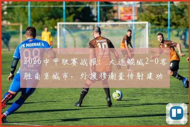 2026中甲联赛战报：大连鲲城2-0客胜南京城市，外援穆谢奎传射建功，附最新积分排名分析