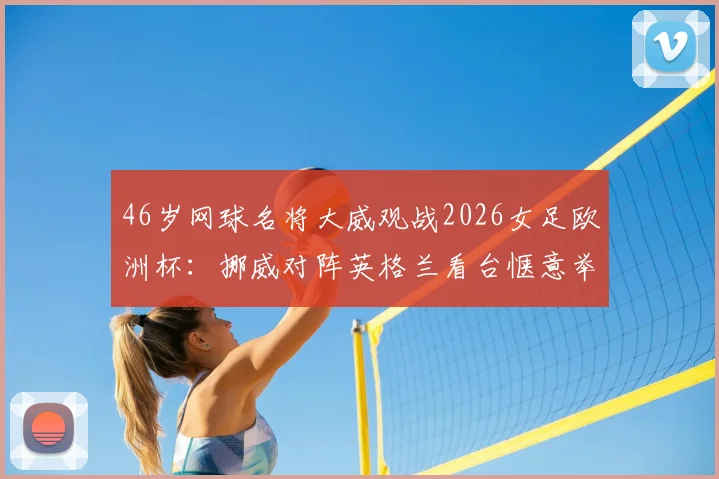 46岁网球名将大威观战2026女足欧洲杯:挪威对阵英格兰看台惬意举香槟,现场照片与观赛趣闻