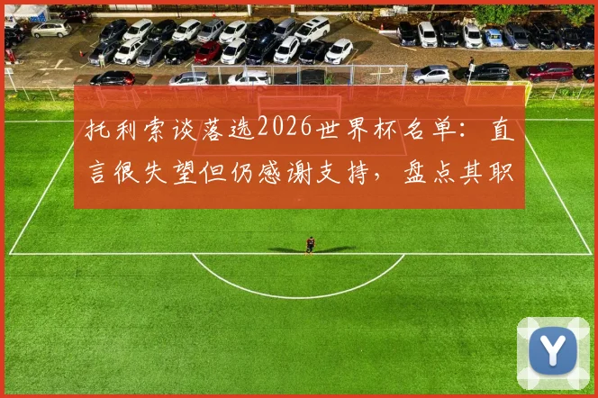 托利索谈落选2026世界杯名单：直言很失望但仍感谢支持，盘点其职业生涯关键节点