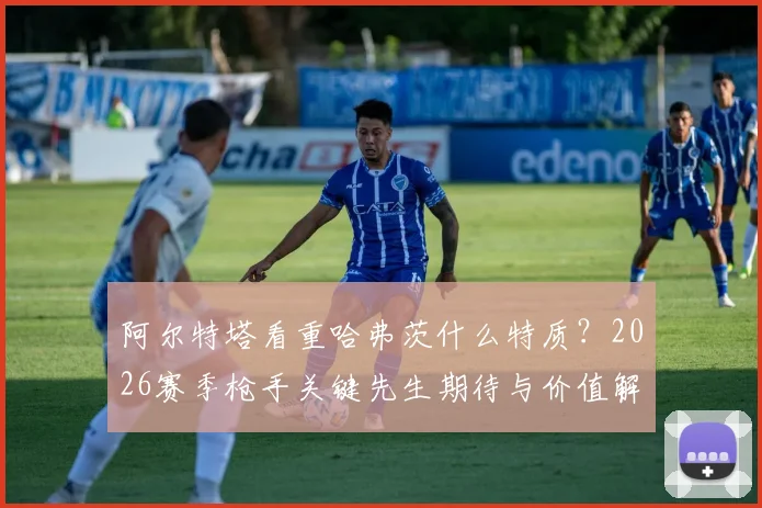 阿尔特塔看重哈弗茨什么特质?2026赛季枪手关键先生期待与价值解析