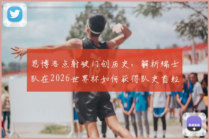 恩博洛点射破门创历史，解析瑞士队在2026世界杯如何获得队史首粒点球