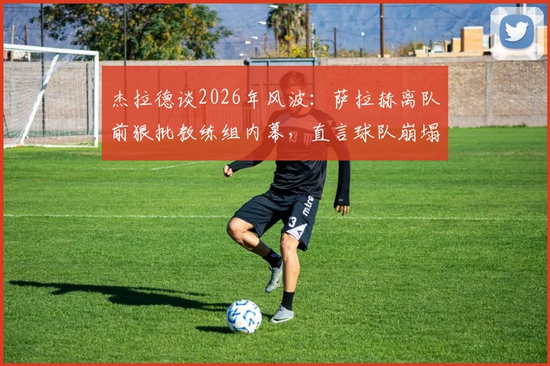 杰拉德谈2026年风波：萨拉赫离队前狠批教练组内幕，直言球队崩塌原因何在