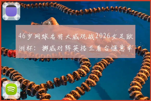 46岁网球名将大威观战2026女足欧洲杯：挪威对阵英格兰看台惬意举香槟，现场照片与观赛趣闻