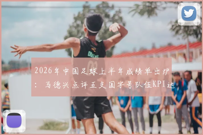 2026年中国足球上半年成绩单出炉：马德兴点评五支国字号队伍KPI达标情况与未来挑战