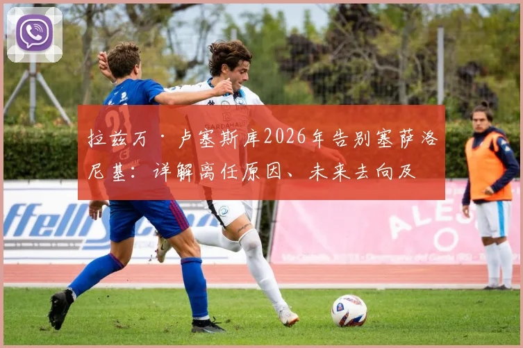 拉兹万·卢塞斯库2026年告别塞萨洛尼基:详解离任原因、未来去向及父亲离世带来的影响