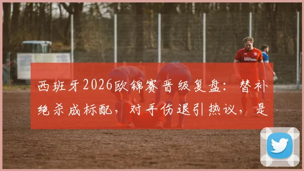 西班牙2026欧锦赛晋级复盘：替补绝杀成标配，对手伤退引热议，是运气还是战术使然？