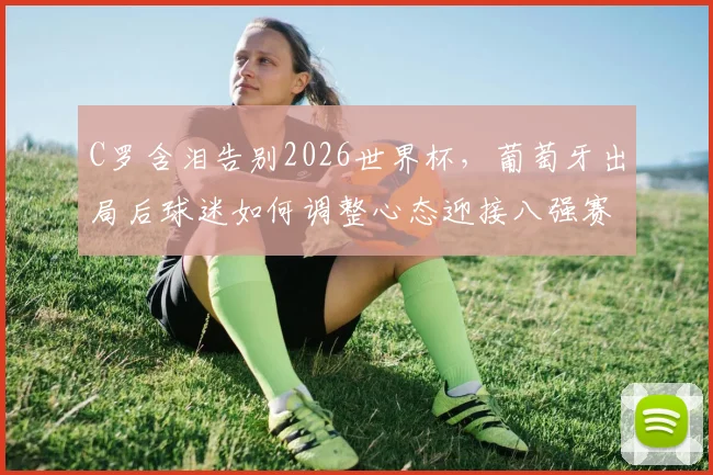 C罗含泪告别2026世界杯，葡萄牙出局后球迷如何调整心态迎接八强赛？附最新对阵时间与看点