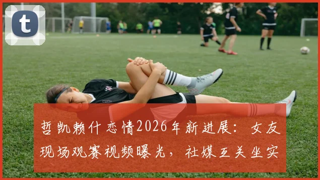 哲凯赖什恋情2026年新进展：女友现场观赛视频曝光，社媒互关坐实关系，复合传闻真相几何？