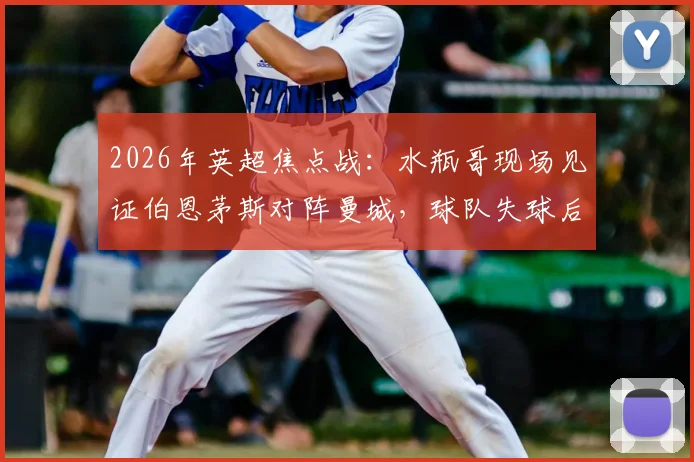 2026年英超焦点战:水瓶哥现场见证伯恩茅斯对阵曼城,球队失球后他为何神情呆滞?附现场直击与球迷反应全记录