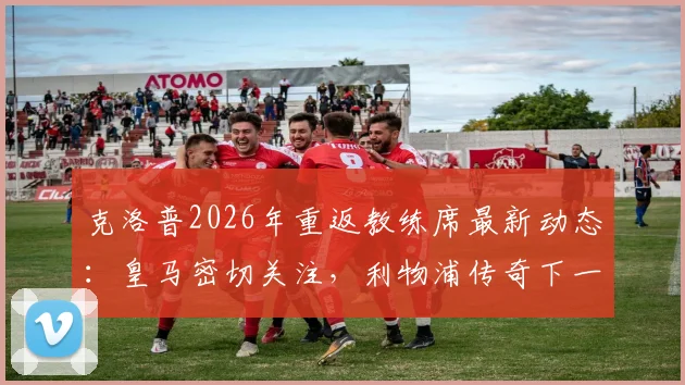 克洛普2026年重返教练席最新动态:皇马密切关注,利物浦传奇下一站去向分析
