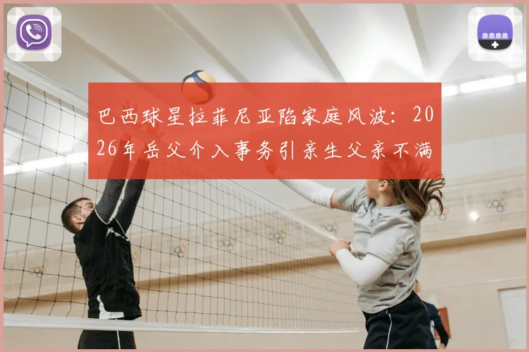 巴西球星拉菲尼亚陷家庭风波：2026年岳父介入事务引亲生父亲不满，背后原因几何？
