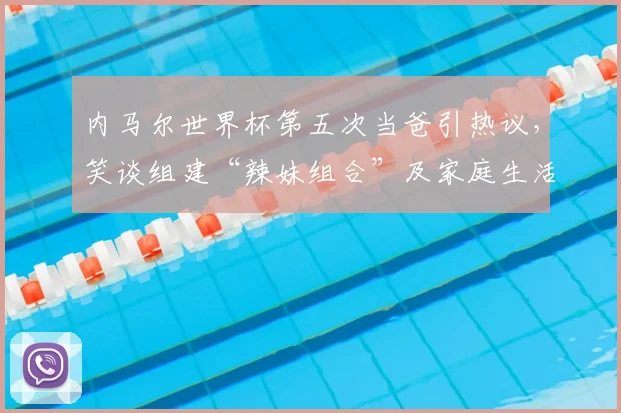 内马尔世界杯第五次当爸引热议,笑谈组建“辣妹组合”及家庭生活内幕