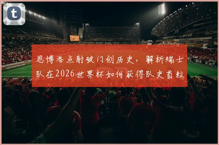 恩博洛点射破门创历史，解析瑞士队在2026世界杯如何获得队史首粒点球