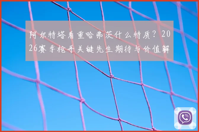 阿尔特塔看重哈弗茨什么特质？2026赛季枪手关键先生期待与价值解析