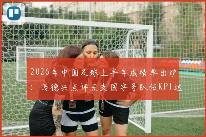 2026年中国足球上半年成绩单出炉:马德兴点评五支国字号队伍KPI达标情况与未来挑战