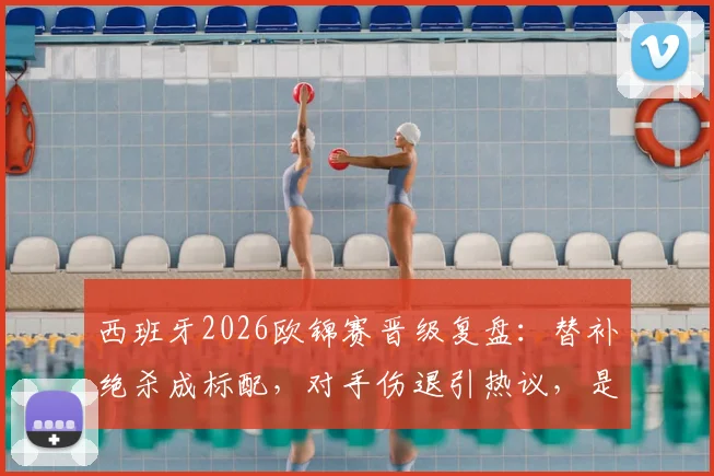 西班牙2026欧锦赛晋级复盘:替补绝杀成标配,对手伤退引热议,是运气还是战术使然?