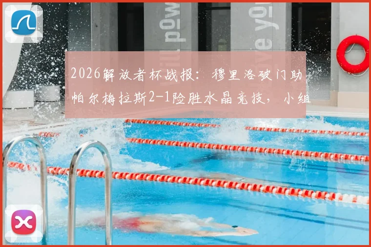2026解放者杯战报:穆里洛破门助帕尔梅拉斯2-1险胜水晶竞技,小组出线形势分析与全场回放