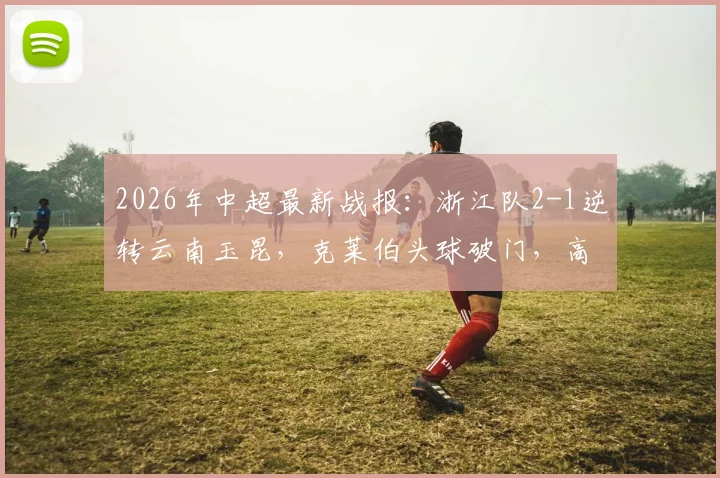 2026年中超最新战报：浙江队2-1逆转云南玉昆，克莱伯头球破门，高迪绝杀后染红过程全解析