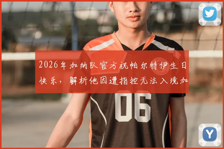 2026年加纳队官方祝帕尔特伊生日快乐，解析他因遭指控无法入境加拿大的原因及对国家队影响