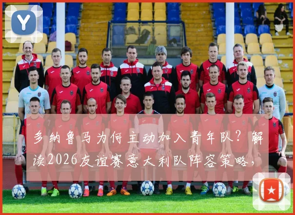 多纳鲁马为何主动加入青年队？解读2026友谊赛意大利队阵容策略，年轻门神的选择