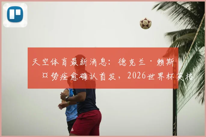 天空体育最新消息：德克兰·赖斯伤势痊愈确认首发，2026世界杯英格兰迎战阿根廷阵容解读