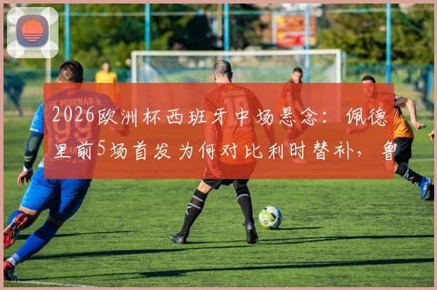 2026欧洲杯西班牙中场悬念:佩德里前5场首发为何对比利时替补,鲁伊斯仅1场先发获信任