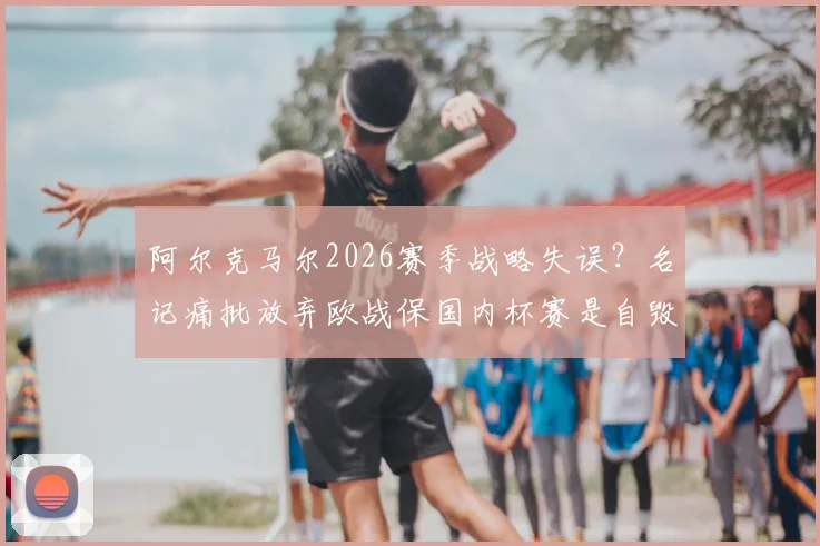 阿尔克马尔2026赛季战略失误?名记痛批放弃欧战保国内杯赛是自毁前程之举