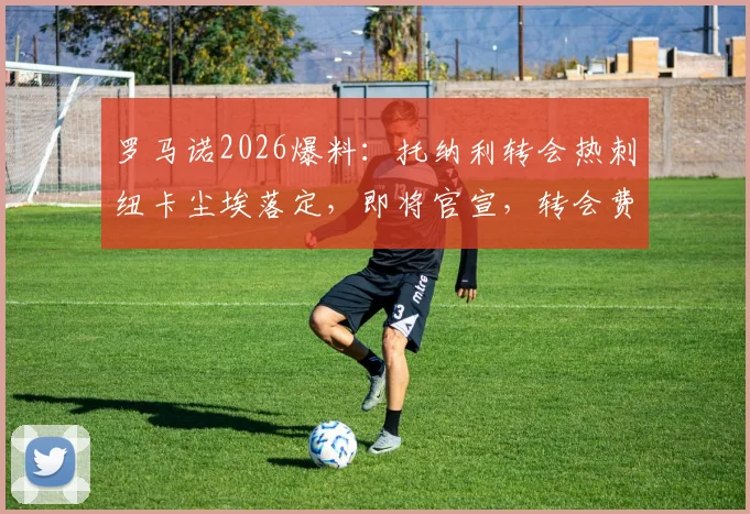 罗马诺2026爆料：托纳利转会热刺纽卡尘埃落定，即将官宣，转会费与合同细节一文看懂