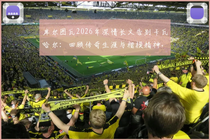库尔图瓦2026年深情长文告别卡瓦哈尔：回顾传奇生涯与楷模精神，附队友评价与未来影响分析