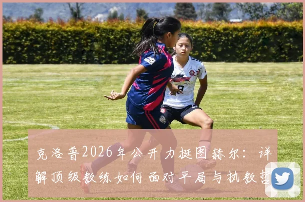 克洛普2026年公开力挺图赫尔：详解顶级教练如何面对平局与执教哲学，拜仁主帅实力获业内认可