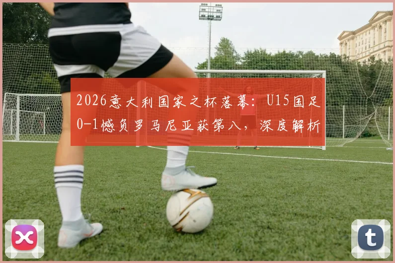 2026意大利国家之杯落幕：U15国足0-1憾负罗马尼亚获第八，深度解析比赛过程与青训启示