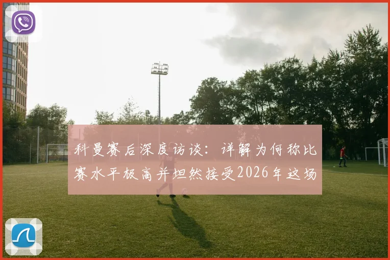 科曼赛后深度访谈:详解为何称比赛水平极高并坦然接受2026年这场平局结果