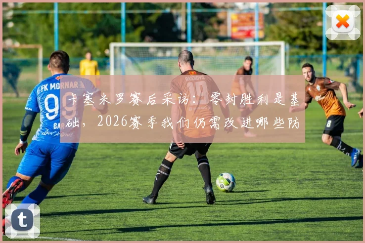 卡塞米罗赛后采访：零封胜利是基础，2026赛季我们仍需改进哪些防守环节
