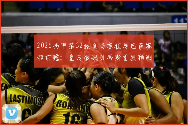 2026西甲第32轮皇马赛程与巴萨赛程前瞻：皇马激战贝蒂斯首发预测，巴萨客场对赫塔菲历史交锋全解析