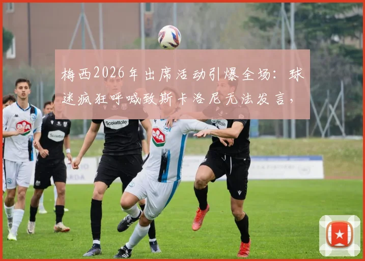 梅西2026年出席活动引爆全场：球迷疯狂呼喊致斯卡洛尼无法发言，现场狂热氛围实录